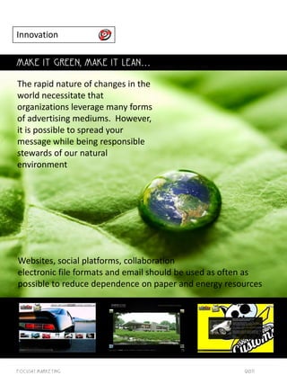 Innovation

MAKE IT GREEN, MAKE IT LEAN…

The rapid nature of changes in the
world necessitate that
organizations leverage many forms
of advertising mediums. However,
it is possible to spread your
message while being responsible
stewards of our natural
environment




Websites, social platforms, collaboration
electronic file formats and email should be used as often as
possible to reduce dependence on paper and energy resources




Focus41 MARKETING                                      2011
 