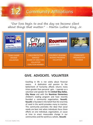 12             Community Affiliations

     "Our lives begin to end the day we become silent
   about things that matter." - Martin Luther King, Jr.




   TEAM LEADER         CHILD PROTECTIVE        CHILDREN’S READING         COMMUNITY
     SPEAKER               SERVICES             BUDDIES PROGRAM          ORGANIZATION
    VOLUNTEER        BOARD OF DIRECTORS            VOLUNTEER               FOUNDER
                          VOLUNTEER
                      COALITION MEMBER




                    GIVE. ADVOCATE. VOLUNTEER
                    Excelling in life is not solely about financial
                    excess.     A dedication and passion to the
                    betterment of humanity affords returns many
                    times greater than personal gain. I operate as a
                    volunteer and speaker for the United Way Dallas,
                    City House and with the Rountree Elementary
                    children’s reading program and have recently
                    founded a community organization, focus41.
                    focus41 is founded in the belief that the enormity
                    of need in the world provokes many to inaction.
                    This community promotes the ideal that social
                    needs are best met when individuals focus there
                    efforts on one individual, organization, or cause
                    at time to enact measurable change in our
                    communities and the world as a whole…focus41
Focus41 MARKETING                                                              2011
 
