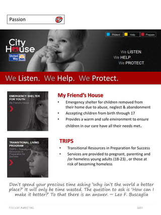 Passion




We Listen. We Help. We Protect.
                        My Friend’s House
                        •       Emergency shelter for children removed from
                                their home due to abuse, neglect & abandonment
                        •       Accepting children from birth through 17
                        •       Provides a warm and safe environment to ensure
                                children in our care have all their needs met.


                            TRIPS
                            •    Transitional Resources in Preparation for Success
                            •    Services are provided to pregnant, parenting and
                                 /or homeless young adults (18-23) , or those at
                                 risk of becoming homeless



 Don‟t spend your precious time asking ‟Why isn‟t the world a better
 place?‟ It will only be time wasted. The question to ask is „How can I
    make it better?‟ To that there is an answer. ~ Leo F. Buscaglia


 Focus41 MARKETING                                                         2011
 