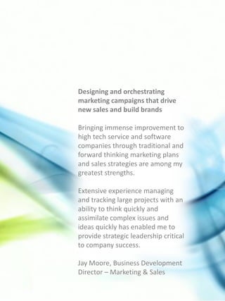Designing and orchestrating
marketing campaigns that drive
new sales and build brands

Bringing immense improvement to
high tech service and software
companies through traditional and
forward thinking marketing plans
and sales strategies are among my
greatest strengths.

Extensive experience managing
and tracking large projects with an
ability to think quickly and
assimilate complex issues and
ideas quickly has enabled me to
provide strategic leadership critical
to company success.

Jay Moore, Business Development
Director – Marketing & Sales
 