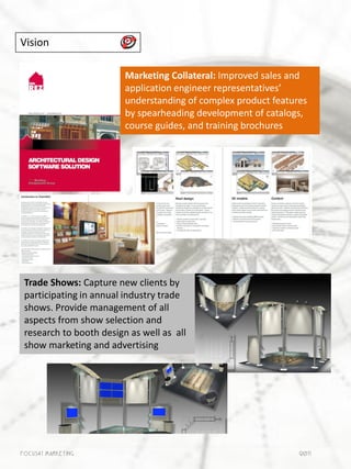 Vision

                         Marketing Collateral: Improved sales and
                         application engineer representatives’
                         understanding of complex product features
                         by spearheading development of catalogs,
                         course guides, and training brochures




 Trade Shows: Capture new clients by
 participating in annual industry trade
 shows. Provide management of all
 aspects from show selection and
 research to booth design as well as all
 show marketing and advertising




Focus41 MARKETING                                               2011
 