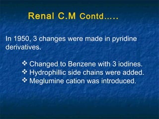 In 1950, 3 changes were made in pyridine
derivatives.
 Changed to Benzene with 3 iodines.
 Hydrophillic side chains were added.
 Meglumine cation was introduced.
Renal C.M Contd…..
 