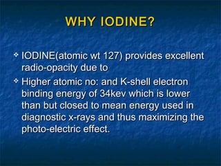 WHY IODINE?WHY IODINE?
 IODINE(atomic wt 127) provides excellentIODINE(atomic wt 127) provides excellent
radio-opacity due toradio-opacity due to
 Higher atomic no: and K-shell electronHigher atomic no: and K-shell electron
binding energy of 34kev which is lowerbinding energy of 34kev which is lower
than but closed to mean energy used inthan but closed to mean energy used in
diagnostic x-rays and thus maximizing thediagnostic x-rays and thus maximizing the
photo-electric effect.photo-electric effect.
 