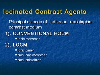 Iodinated Contrast AgentsIodinated Contrast Agents
Principal classes of iodinated radiologicalPrincipal classes of iodinated radiological
contrast mediumcontrast medium
1). CONVENTIONAL HOCM1). CONVENTIONAL HOCM
 Ionic monomerIonic monomer
2). LOCM2). LOCM
 Ionic dimerIonic dimer
 Non ionic monomerNon ionic monomer
 Non ionic dimerNon ionic dimer
 