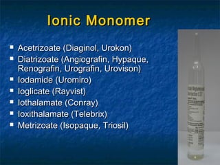 Ionic MonomerIonic Monomer
 Acetrizoate (Diaginol, Urokon)Acetrizoate (Diaginol, Urokon)
 Diatrizoate (Angiografin, Hypaque,Diatrizoate (Angiografin, Hypaque,
Renografin, Urografin, Urovison)Renografin, Urografin, Urovison)
 Iodamide (Uromiro)Iodamide (Uromiro)
 Ioglicate (Rayvist)Ioglicate (Rayvist)
 Iothalamate (Conray)Iothalamate (Conray)
 Ioxithalamate (Telebrix)Ioxithalamate (Telebrix)
 Metrizoate (Isopaque, Triosil)Metrizoate (Isopaque, Triosil)
 