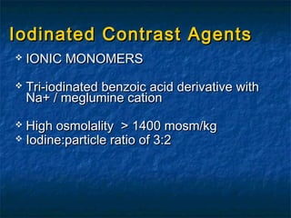 Iodinated Contrast AgentsIodinated Contrast Agents
 IONIC MONOMERSIONIC MONOMERS
 Tri-iodinated benzoic acid derivative withTri-iodinated benzoic acid derivative with
Na+ / meglumine cationNa+ / meglumine cation
 High osmolality > 1400 mosm/kgHigh osmolality > 1400 mosm/kg
 Iodine:particle ratio of 3:2Iodine:particle ratio of 3:2
 