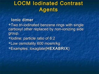 Ionic dimerIonic dimer
Two tri-iodinated benzene rings with singleTwo tri-iodinated benzene rings with single
carboxyl other replaced by non-ionizing sidecarboxyl other replaced by non-ionizing side
group.group.
Iodine: particle ratio of 6:2Iodine: particle ratio of 6:2
Low osmolality 600 mosm/kgLow osmolality 600 mosm/kg
Examples: loxaglate{Examples: loxaglate{HEXABRIXHEXABRIX}}
LOCM Iodinated ContrastLOCM Iodinated Contrast
AgentsAgents
 