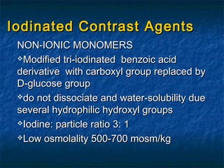 Iodinated Contrast AgentsIodinated Contrast Agents
NON-IONIC MONOMERSNON-IONIC MONOMERS
Modified tri-iodinated benzoic acidModified tri-iodinated benzoic acid
derivative with carboxyl group replaced byderivative with carboxyl group replaced by
D-glucose groupD-glucose group
do not dissociate and water-solubility duedo not dissociate and water-solubility due
several hydrophilic hydroxyl groupsseveral hydrophilic hydroxyl groups
Iodine: particle ratio 3: 1Iodine: particle ratio 3: 1
Low osmolality 500-700 mosm/kgLow osmolality 500-700 mosm/kg
 