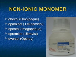 NON-IONIC MONOMERNON-IONIC MONOMER
 Iohexol (Omnipaque)Iohexol (Omnipaque)
 Iopamidol ( Lekpamidol)Iopamidol ( Lekpamidol)
 Iopentol (Imagopaque)Iopentol (Imagopaque)
 Iopromide (Ultravist)Iopromide (Ultravist)
 Ioversol (Optiray)Ioversol (Optiray)
 