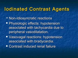 Iodinated Contrast AgentsIodinated Contrast Agents
 Non-Idiosyncratic reactionsNon-Idiosyncratic reactions
 Physiologic effects: hypotensionPhysiologic effects: hypotension
associated with tachycardia due toassociated with tachycardia due to
peripheral vasodilatation.peripheral vasodilatation.
 Vasovagal reactions: hypotensionVasovagal reactions: hypotension
associated with bradycardia.associated with bradycardia.
 Contrast induced renal failureContrast induced renal failure
 