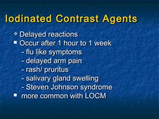 Iodinated Contrast AgentsIodinated Contrast Agents
 Delayed reactionsDelayed reactions
 Occur after 1 hour to 1 weekOccur after 1 hour to 1 week
- flu like symptoms- flu like symptoms
- delayed arm pain- delayed arm pain
- rash/ pruritus- rash/ pruritus
- salivary gland swelling- salivary gland swelling
- Steven Johnson syndrome- Steven Johnson syndrome
 more common with LOCMmore common with LOCM
 