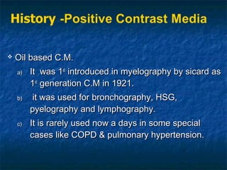  Oil based C.M.Oil based C.M.
a)a) It was 1It was 1stst
introduced in myelography by sicard asintroduced in myelography by sicard as
11stst
generation C.M in 1921.generation C.M in 1921.
b)b) it was used for bronchography, HSG,it was used for bronchography, HSG,
pyelography and lymphography.pyelography and lymphography.
c)c) It is rarely used now a days in some specialIt is rarely used now a days in some special
cases like COPD & pulmonary hypertension.cases like COPD & pulmonary hypertension.
 