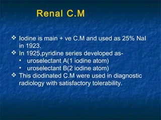  Iodine is main + ve C.M and used as 25% NaI
in 1923.
 In 1925,pyridine series developed as-
• uroselectant A(1 iodine atom)
• uroselectant B(2 iodine atom)
 This diodinated C.M were used in diagnostic
radiology with satisfactory tolerability.
Renal C.M
 