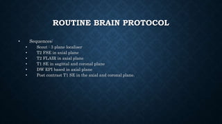 ROUTINE BRAIN PROTOCOL
• Sequences:
• Scout : 3 plane localiser
• T2 FSE in axial plane
• T2 FLAIR in axial plane
• T1 SE in sagittal and coronal plane
• DW EPI based in axial plane
• Post contrast T1 SE in the axial and coronal plane.
 