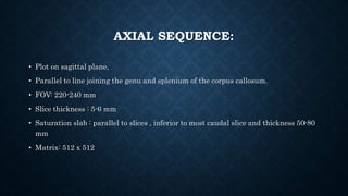 AXIAL SEQUENCE:
• Plot on sagittal plane,
• Parallel to line joining the genu and splenium of the corpus callosum.
• FOV: 220-240 mm
• Slice thickness : 5-6 mm
• Saturation slab : parallel to slices , inferior to most caudal slice and thickness 50-80
mm
• Matrix: 512 x 512
 
