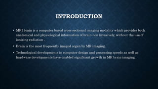 INTRODUCTION
• MRI brain is a computer based cross sectional imaging modality which provides both
anatomical and physiological information of brain non invasively, without the use of
ionizing radiation .
• Brain is the most frequently imaged organ by MR imaging.
• Technological developments in computer design and processing speeds as well as
hardware developments have enabled significant growth in MR brain imaging.
 
