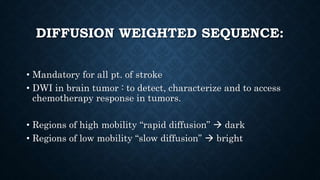 DIFFUSION WEIGHTED SEQUENCE:
• Mandatory for all pt. of stroke
• DWI in brain tumor : to detect, characterize and to access
chemotherapy response in tumors.
• Regions of high mobility “rapid diffusion”  dark
• Regions of low mobility “slow diffusion”  bright
 