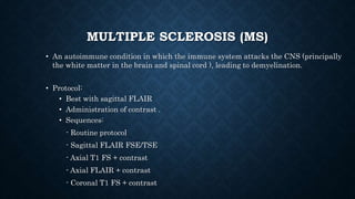 MULTIPLE SCLEROSIS (MS)
• An autoimmune condition in which the immune system attacks the CNS (principally
the white matter in the brain and spinal cord ), leading to demyelination.
• Protocol:
• Best with sagittal FLAIR
• Administration of contrast .
• Sequences:
- Routine protocol
- Sagittal FLAIR FSE/TSE
- Axial T1 FS + contrast
- Axial FLAIR + contrast
- Coronal T1 FS + contrast
 