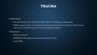 TRAUMA
• Indications:
• For old trauma to the head and brain when CT findings are discrepant.
• Diffuse axonal injury or nonaccidental trauma suspected and posterior fossa lesions
where CT is limited because of beam hardening artifacts.
• Sequences
• Routine protocol
• MPRAGE with sagittal and axial reformats (5 mm).
• Axial GRE
 