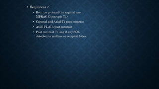 • Sequences :-
• Routine protocol ( in sagittal use
MPRAGE isotropic T1)
• Coronal and Axial T1 post contrast
• Axial FLAIR post contrast
• Post contrast T1 sag if any SOL
detected in midline or occipital lobes.
 