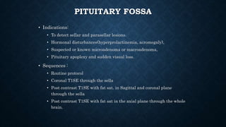 PITUITARY FOSSA
• Indications:
• To detect sellar and parasellar lesions.
• Hormonal disturbances(hyperprolactinemia, acromegaly),
• Suspected or known microadenoma or macroadenoma,
• Pituitary apoplexy and sudden visual loss.
• Sequences :
• Routine protocol
• Coronal T1SE through the sella
• Post contrast T1SE with fat sat. in Sagittal and coronal plane
through the sella
• Post contrast T1SE with fat sat in the axial plane through the whole
brain.
 