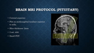 BRAIN MRI PROTOCOL (PITUITARY)
• Coronal sequence
• Plot on mediosagittal localizer superior
to sella.
• Slice thickness: 2mm
• 2 sat. slab
• Small FOV
 
