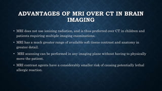 ADVANTAGES OF MRI OVER CT IN BRAIN
IMAGING
• MRI does not use ionizing radiation, and is thus preferred over CT in children and
patients requiring multiple imaging examinations.
• MRI has a much greater range of available soft tissue contrast and anatomy in
greater detail.
• MRI scanning can be performed in any imaging plane without having to physically
move the patient.
• MRI contrast agents have a considerably smaller risk of causing potentially lethal
allergic reaction.
 