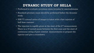 DYNAMIC STUDY OF SELLA
• Performed to evaluate cavernous sinus invasion by macroadenoma
• Standard pituitary exam should be performed before the dynamic
study.
• FSE T1 coronal series of images is taken with a fast injecion of
half dose contrast.
• The injection is rapidly given at the start of the 2nd measurement.
There is a 10 second pause between the first scan and the start of
continuous string of post contrast measurements to prepare the
injector and give a countdown.
 