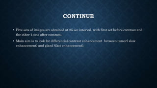 CONTINUE
• Five sets of images are obtained at 25 sec interval, with first set before contrast and
the other 4 sets after contrast.
• Main aim is to look for differential contrast enhancement between tumor( slow
enhancement) and gland (fast enhancement).
 