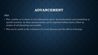 ADVANCEMENT
MRS
• This enables us to obtain in vivo information about the biochemistry and metabolism in
specific locations. As these measurements can be repeated without harm, follow up
studies of cell physiology are possible.
• This can be useful in the evaluation of certain diseases and the effects of therapy.
 