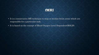 fMRI
• It is a noninvasive MR technique to map or localize brain areas which are
responsible for a particular task.
• It is based on the concept of Blood Oxygen Level Dependent(BOLD).
 