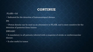 CONTINUE
FLAIR + Gd
• Indicated for the detection of leptomeningeal disease
PD
• Proton density can be used as an alternative to FLAIR, and is more sensitive for the
detection of posterior fossa lesions
DWI/ADC
• Is mandatory in all patients referred with a suspicion of stroke or cerebrovascular
disease.
• Is also useful in tumor.
 