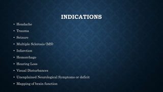 INDICATIONS
• Headache
• Trauma
• Seizure
• Multiple Sclerosis (MS)
• Infarction
• Hemorrhage
• Hearing Loss
• Visual Disturbances
• Unexplained Neurological Symptoms or deficit
• Mapping of brain function
 