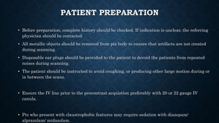 PATIENT PREPARATION
• Before preparation, complete history should be checked. If indication is unclear, the referring
physician should be contacted.
• All metallic objects should be removed from pts body to ensure that artifacts are not created
during scanning.
• Disposable ear plugs should be provided to the patient to devoid the patients from repeated
noises during scanning.
• The patient should be instructed to avoid coughing, or producing other large motion during or
in between the scans.
• Ensure the IV line prior to the precontrast acquistion preferably with 20 or 22 gauge IV
canula.
• Pts who present with claustrophobic features may require sedation with diazepam/
alprazolam/ midazolam.
 