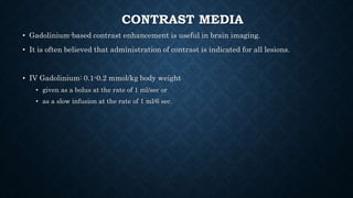 CONTRAST MEDIA
• Gadolinium-based contrast enhancement is useful in brain imaging.
• It is often believed that administration of contrast is indicated for all lesions.
• IV Gadolinium: 0.1-0.2 mmol/kg body weight
• given as a bolus at the rate of 1 ml/sec or
• as a slow infusion at the rate of 1 ml/6 sec.
 