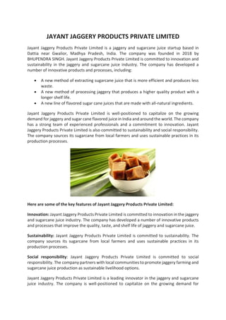 JAYANT JAGGERY PRODUCTS PRIVATE LIMITED
Jayant Jaggery Products Private Limited is a jaggery and sugarcane juice startup based in
Dattia near Gwalior, Madhya Pradesh, India. The company was founded in 2018 by
BHUPENDRA SINGH. Jayant Jaggery Products Private Limited is committed to innovation and
sustainability in the jaggery and sugarcane juice industry. The company has developed a
number of innovative products and processes, including:
• A new method of extracting sugarcane juice that is more efficient and produces less
waste.
• A new method of processing jaggery that produces a higher quality product with a
longer shelf life.
• A new line of flavored sugar cane juices that are made with all-natural ingredients.
Jayant Jaggery Products Private Limited is well-positioned to capitalize on the growing
demand for jaggery and sugar cane flavored juice in India and around the world. The company
has a strong team of experienced professionals and a commitment to innovation. Jayant
Jaggery Products Private Limited is also committed to sustainability and social responsibility.
The company sources its sugarcane from local farmers and uses sustainable practices in its
production processes.
Here are some of the key features of Jayant Jaggery Products Private Limited:
Innovation: Jayant Jaggery Products Private Limited is committed to innovation in the jaggery
and sugarcane juice industry. The company has developed a number of innovative products
and processes that improve the quality, taste, and shelf life of jaggery and sugarcane juice.
Sustainability: Jayant Jaggery Products Private Limited is committed to sustainability. The
company sources its sugarcane from local farmers and uses sustainable practices in its
production processes.
Social responsibility: Jayant Jaggery Products Private Limited is committed to social
responsibility. The company partners with local communities to promote jaggery farming and
sugarcane juice production as sustainable livelihood options.
Jayant Jaggery Products Private Limited is a leading innovator in the jaggery and sugarcane
juice industry. The company is well-positioned to capitalize on the growing demand for
 