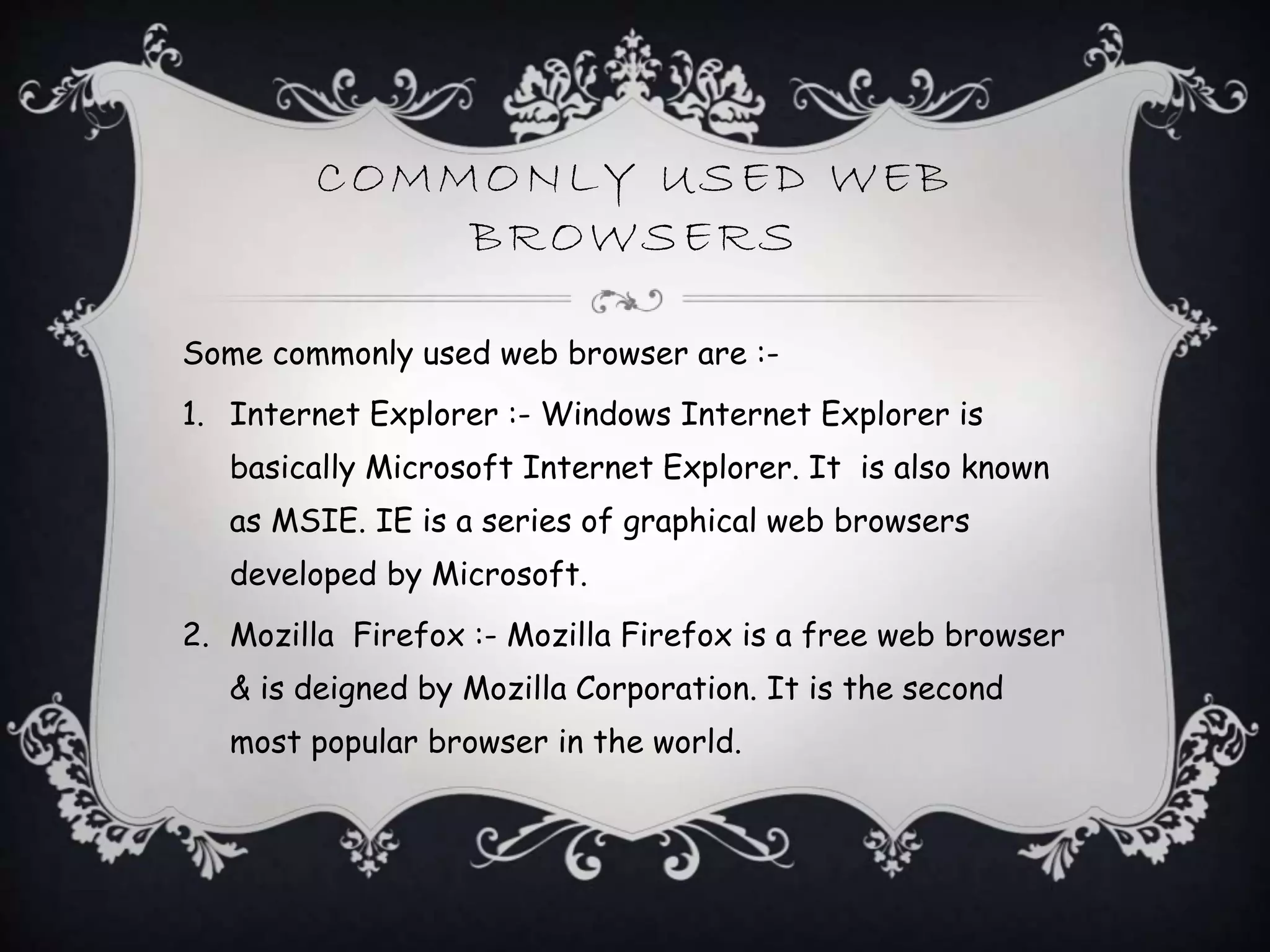 COMMONLY USED WEB
BROWSERS
Some commonly used web browser are :-
1. Internet Explorer :- Windows Internet Explorer is
basically Microsoft Internet Explorer. It is also known
as MSIE. IE is a series of graphical web browsers
developed by Microsoft.
2. Mozilla Firefox :- Mozilla Firefox is a free web browser
& is deigned by Mozilla Corporation. It is the second
most popular browser in the world.
 