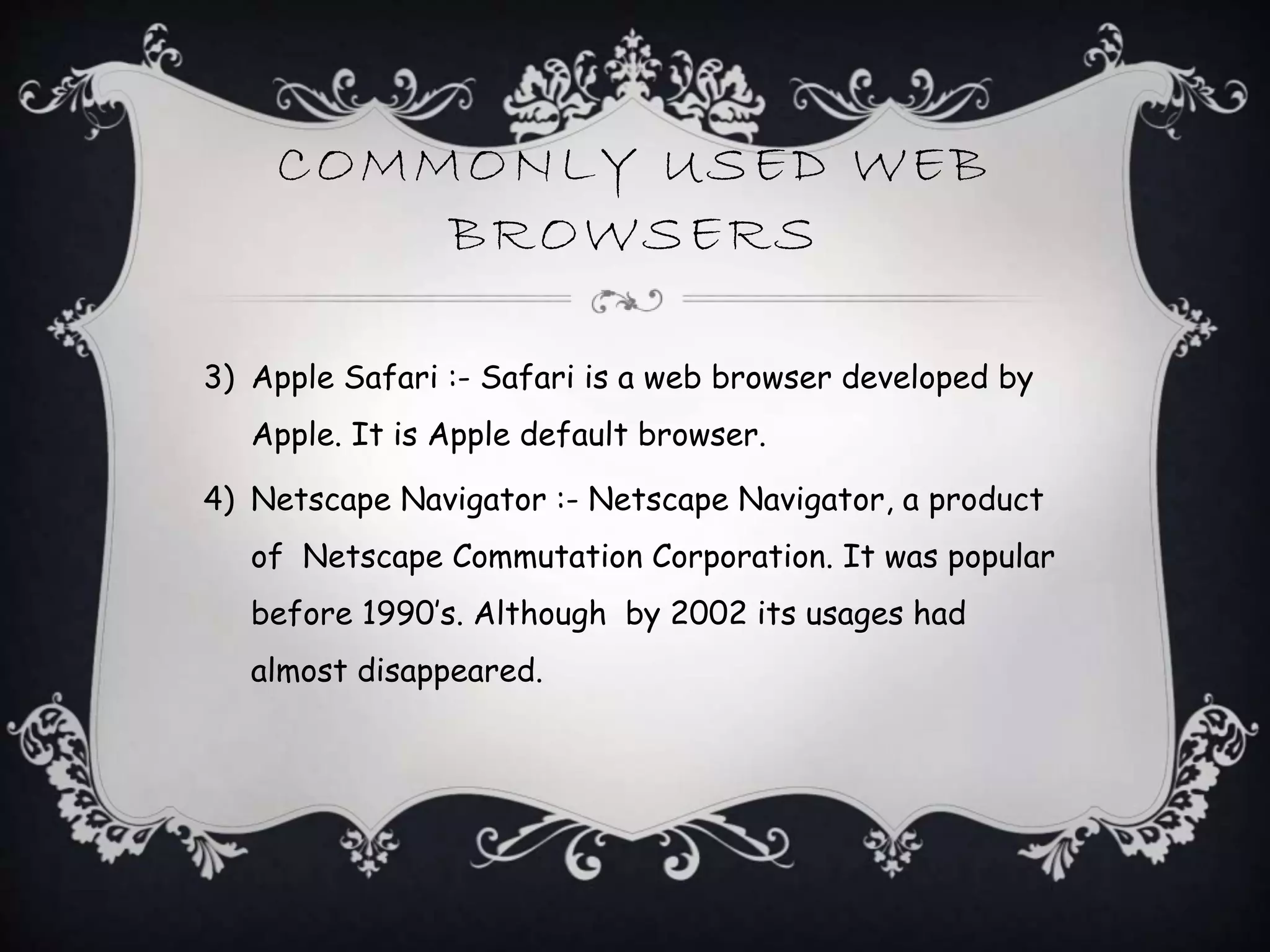 COMMONLY USED WEB
BROWSERS
3) Apple Safari :- Safari is a web browser developed by
Apple. It is Apple default browser.
4) Netscape Navigator :- Netscape Navigator, a product
of Netscape Commutation Corporation. It was popular
before 1990’s. Although by 2002 its usages had
almost disappeared.
 