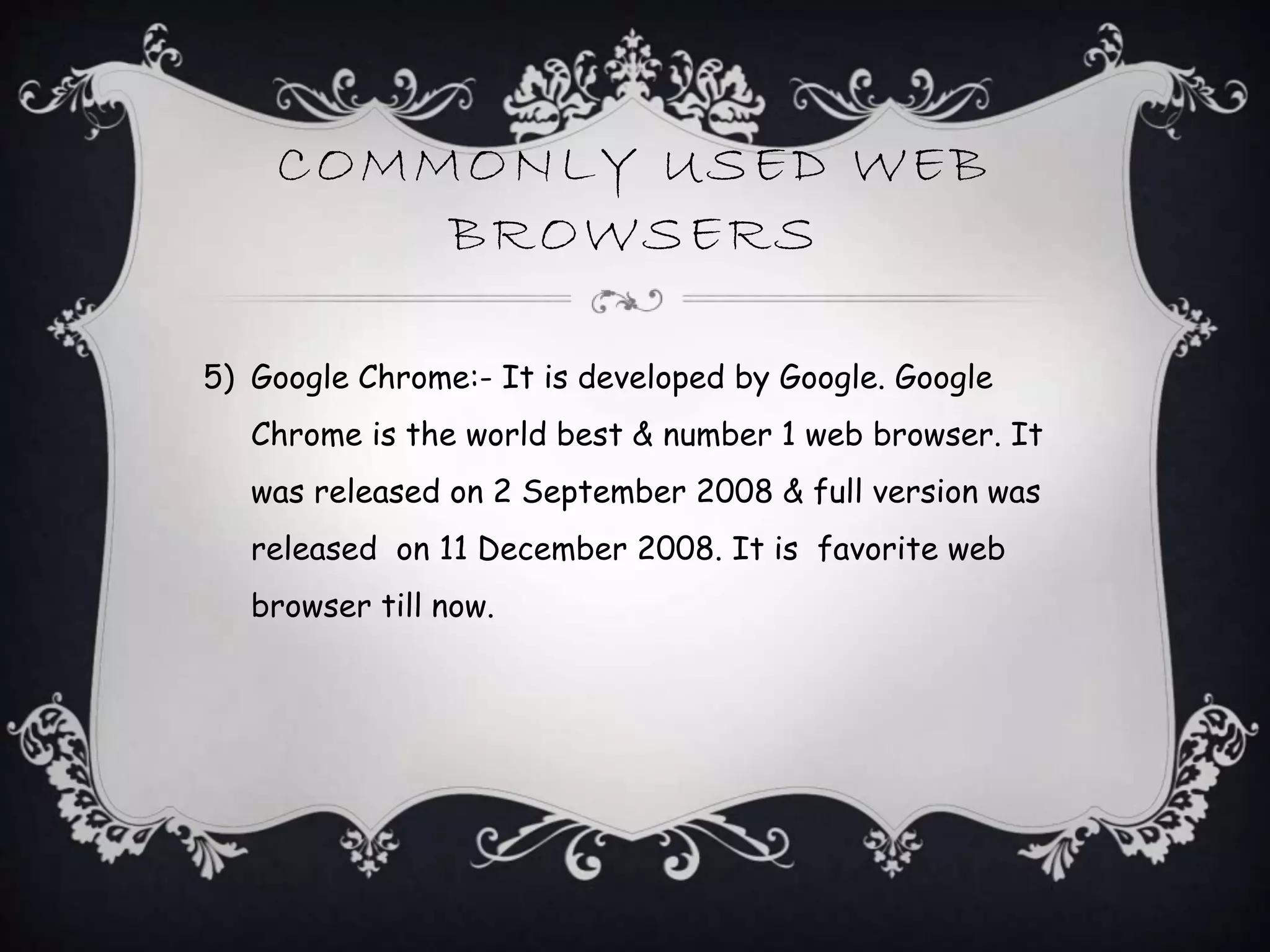 COMMONLY USED WEB
BROWSERS
5) Google Chrome:- It is developed by Google. Google
Chrome is the world best & number 1 web browser. It
was released on 2 September 2008 & full version was
released on 11 December 2008. It is favorite web
browser till now.
 
