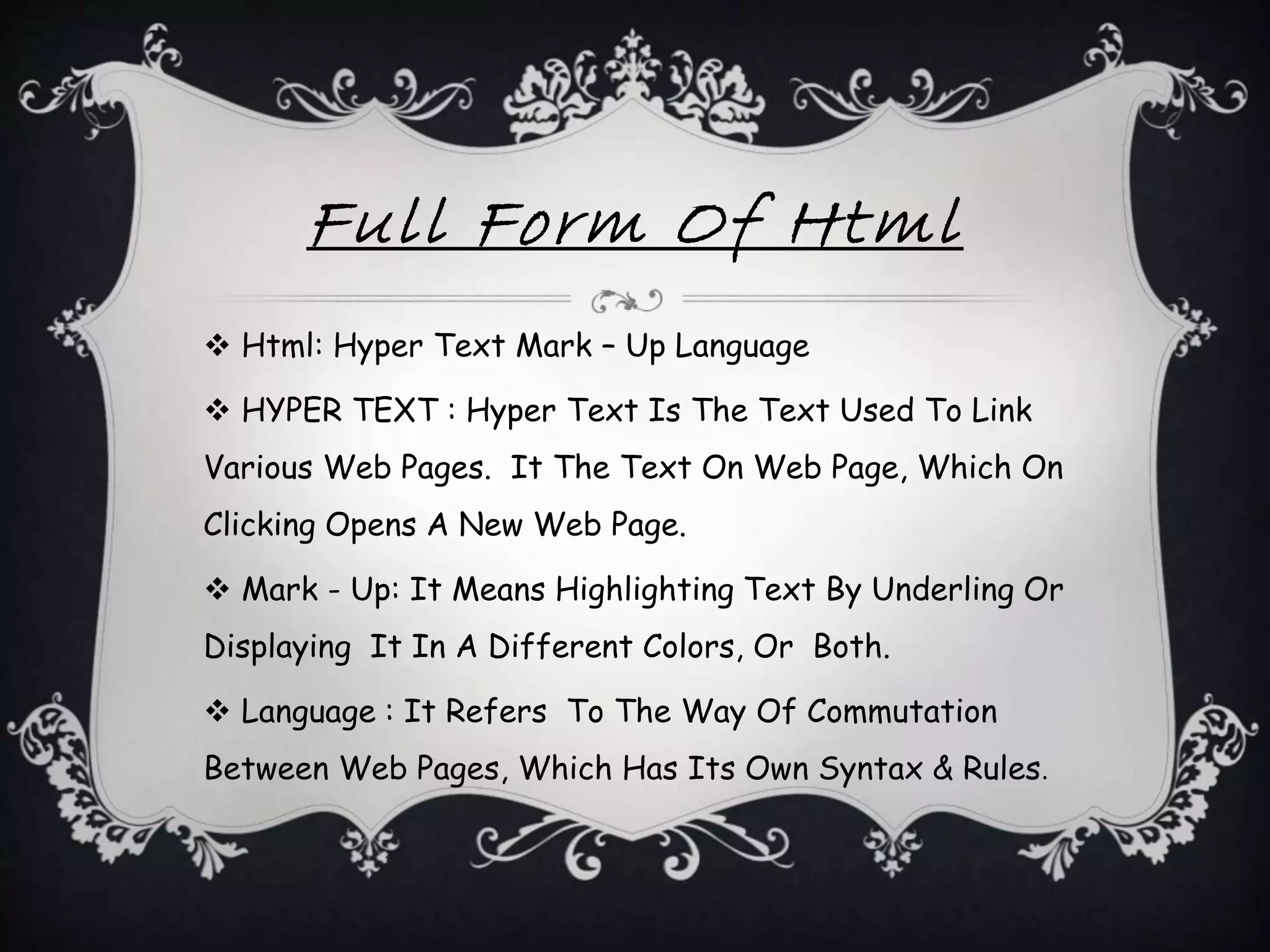 Full Form Of Html
 Html: Hyper Text Mark – Up Language
 HYPER TEXT : Hyper Text Is The Text Used To Link
Various Web Pages. It The Text On Web Page, Which On
Clicking Opens A New Web Page.
 Mark - Up: It Means Highlighting Text By Underling Or
Displaying It In A Different Colors, Or Both.
 Language : It Refers To The Way Of Commutation
Between Web Pages, Which Has Its Own Syntax & Rules.
 
