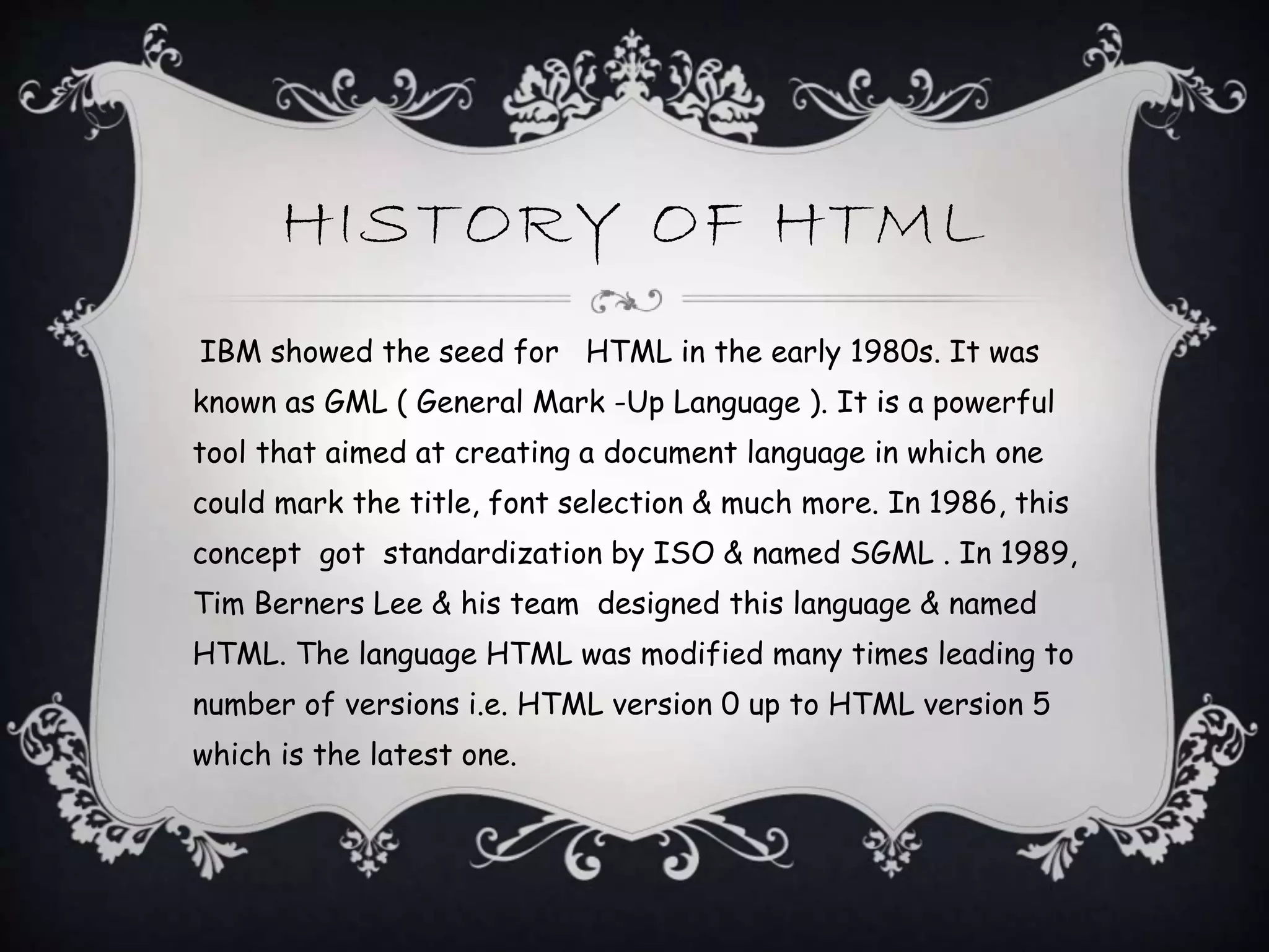 HISTORY OF HTML
IBM showed the seed for HTML in the early 1980s. It was
known as GML ( General Mark -Up Language ). It is a powerful
tool that aimed at creating a document language in which one
could mark the title, font selection & much more. In 1986, this
concept got standardization by ISO & named SGML . In 1989,
Tim Berners Lee & his team designed this language & named
HTML. The language HTML was modified many times leading to
number of versions i.e. HTML version 0 up to HTML version 5
which is the latest one.
 
