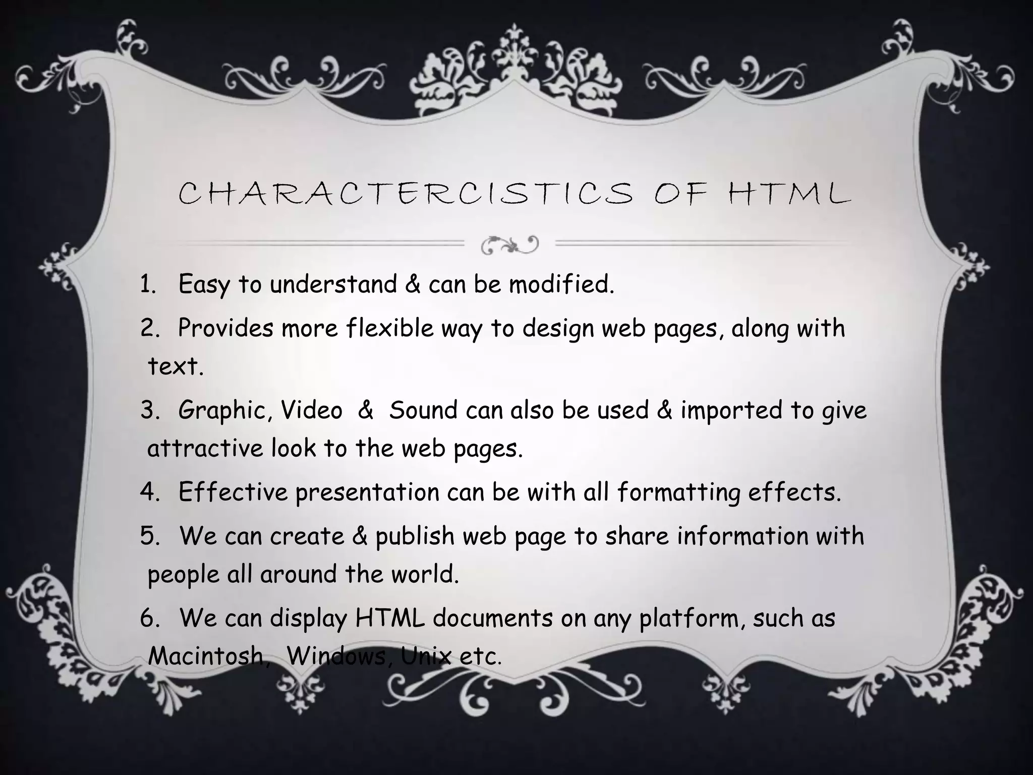 CHARACTERCISTICS OF HTML
1. Easy to understand & can be modified.
2. Provides more flexible way to design web pages, along with
text.
3. Graphic, Video & Sound can also be used & imported to give
attractive look to the web pages.
4. Effective presentation can be with all formatting effects.
5. We can create & publish web page to share information with
people all around the world.
6. We can display HTML documents on any platform, such as
Macintosh, Windows, Unix etc.
 