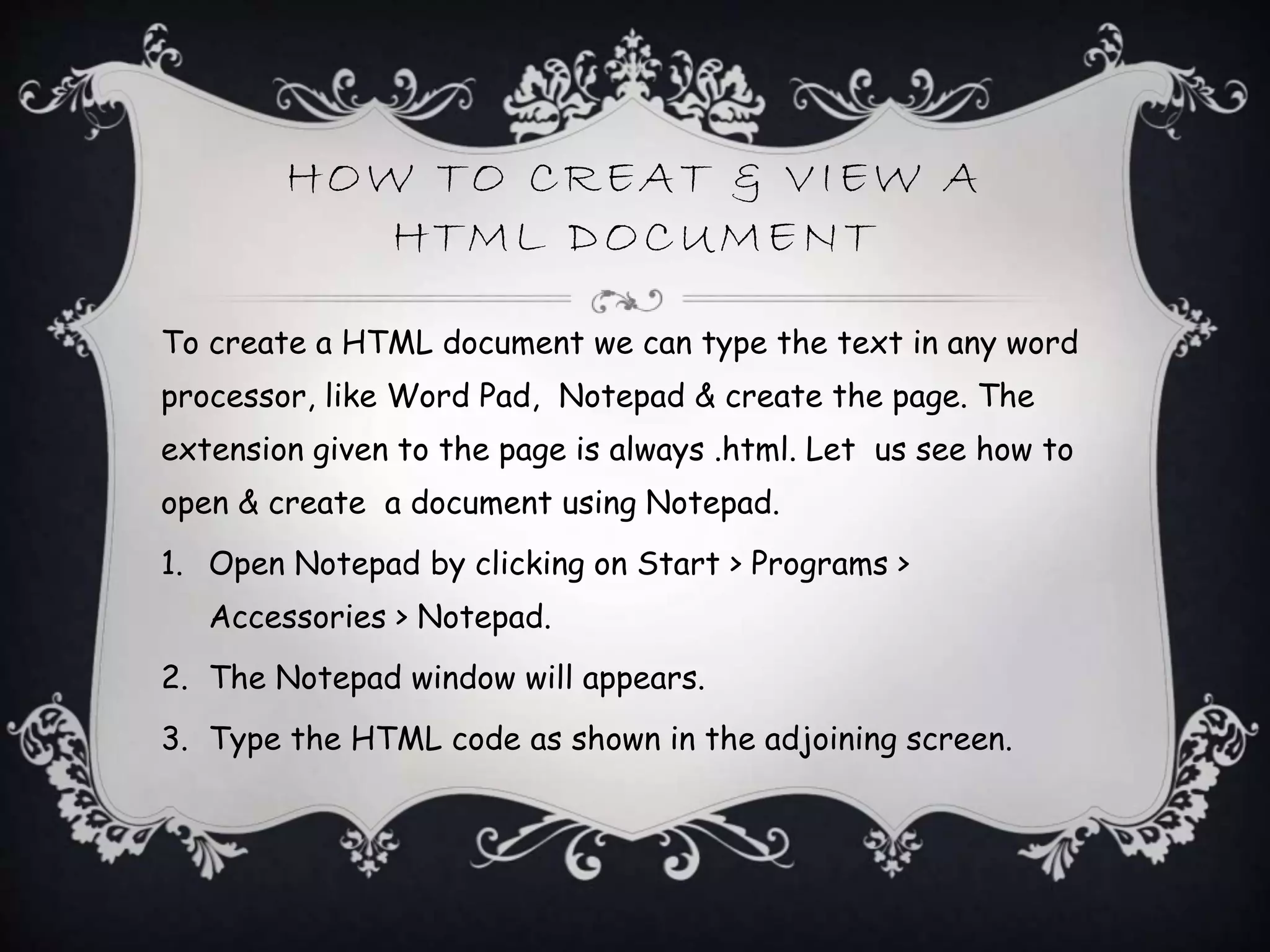 HOW TO CREAT & VIEW A
HTML DOCUMENT
To create a HTML document we can type the text in any word
processor, like Word Pad, Notepad & create the page. The
extension given to the page is always .html. Let us see how to
open & create a document using Notepad.
1. Open Notepad by clicking on Start > Programs >
Accessories > Notepad.
2. The Notepad window will appears.
3. Type the HTML code as shown in the adjoining screen.
 