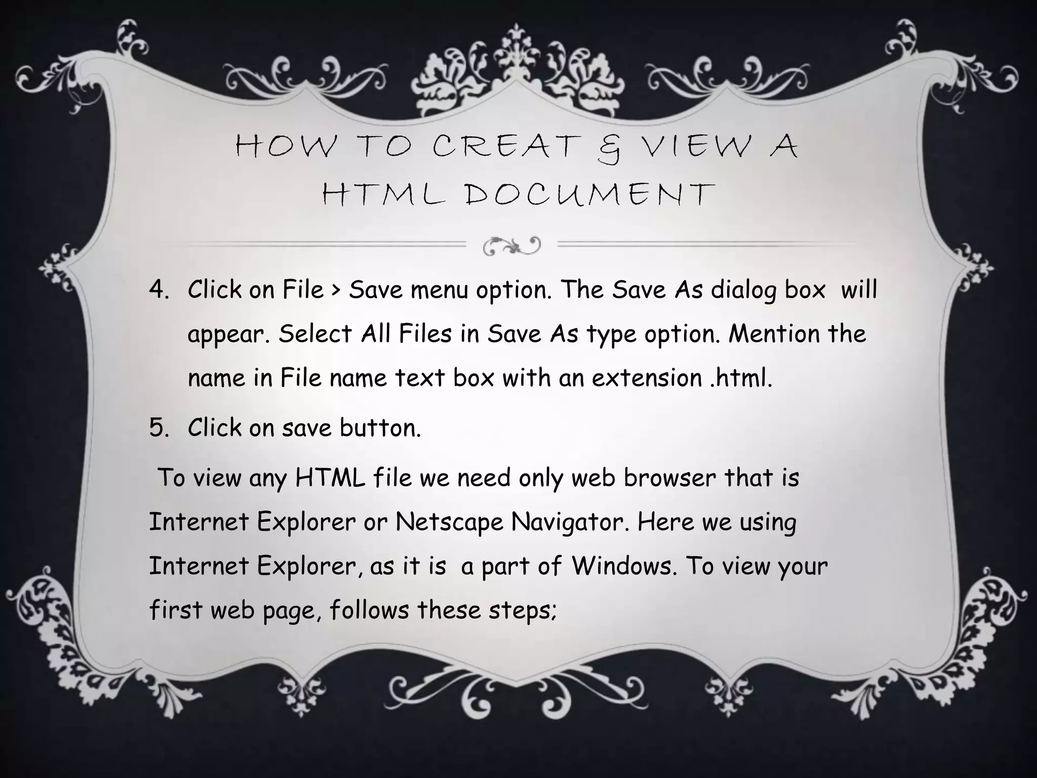 HOW TO CREAT & VIEW A
HTML DOCUMENT
4. Click on File > Save menu option. The Save As dialog box will
appear. Select All Files in Save As type option. Mention the
name in File name text box with an extension .html.
5. Click on save button.
To view any HTML file we need only web browser that is
Internet Explorer or Netscape Navigator. Here we using
Internet Explorer, as it is a part of Windows. To view your
first web page, follows these steps;
 