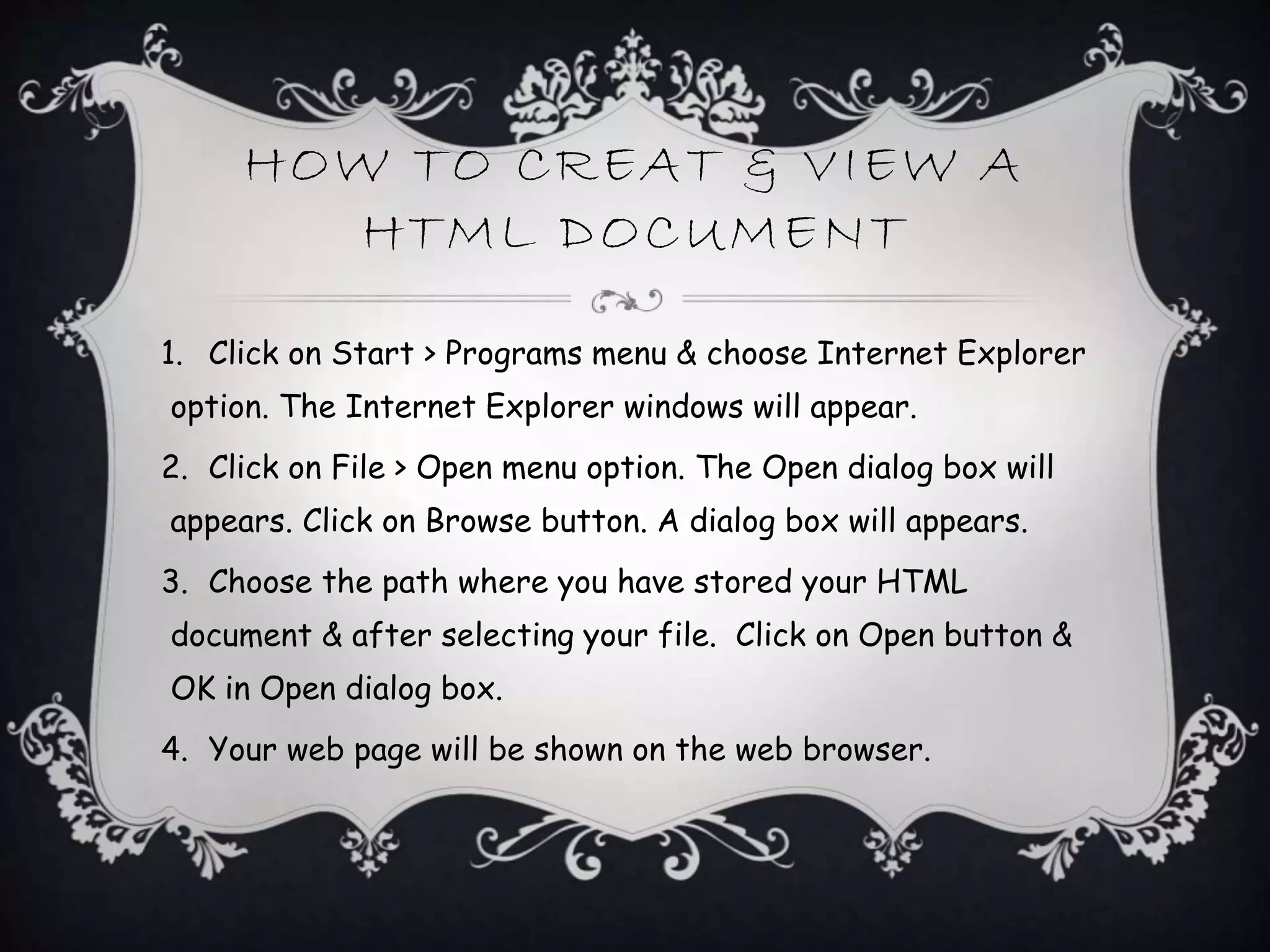 HOW TO CREAT & VIEW A
HTML DOCUMENT
1. Click on Start > Programs menu & choose Internet Explorer
option. The Internet Explorer windows will appear.
2. Click on File > Open menu option. The Open dialog box will
appears. Click on Browse button. A dialog box will appears.
3. Choose the path where you have stored your HTML
document & after selecting your file. Click on Open button &
OK in Open dialog box.
4. Your web page will be shown on the web browser.
 