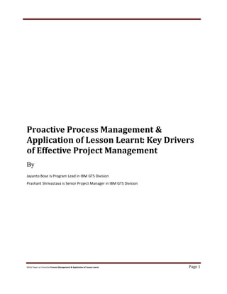 White Paper on Proactive Process Management & Application of Lesson Learnt Page 1
Proactive Process Management &
Application of Lesson Learnt: Key Drivers
of Effective Project Management
By
Jayanto Bose is Program Lead in IBM GTS Division
Prashant Shrivastava is Senior Project Manager in IBM GTS Division
 