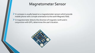 Magnetometer Sensor
E-compass is usually based on a magnetometer sensors which provide
mobile phone with a simple orientation to the earth Magnetic field.
A magnetometer detects the direction of magnetic north and in
conjunction with GPS, determines the user's location.
 