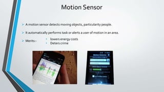 Motion Sensor
• lowers energy costs
• Deters crime
 A motion sensor detects moving objects, particularity people.
 It automatically performs task or alerts a user of motion in an area.
 Merits:-
 