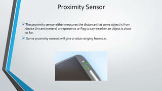 Proximity Sensor
The proximity sensor either measures the distance that some object is from
device (in centimeters) or represents or flag to say weather an object is close
or far.
Some proximity sensors will give a value ranging from 0.0 .
 