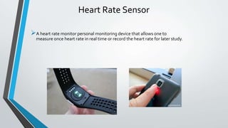 Heart Rate Sensor
A heart rate monitor personal monitoring device that allows one to
measure once heart rate in real time or record the heart rate for later study.
 